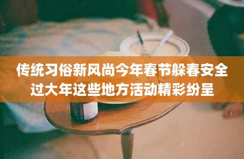 传统习俗新风尚今年春节躲春安全过大年这些地方活动精彩纷呈