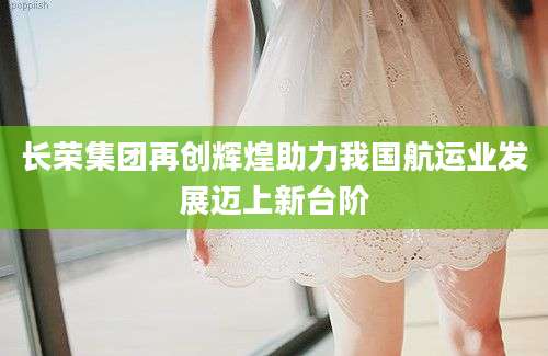 长荣集团再创辉煌助力我国航运业发展迈上新台阶