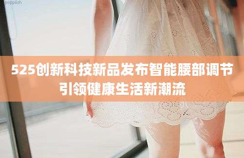525创新科技新品发布智能腰部调节引领健康生活新潮流
