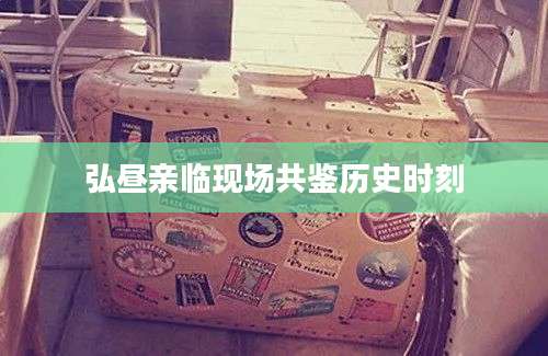 弘昼亲临现场共鉴历史时刻