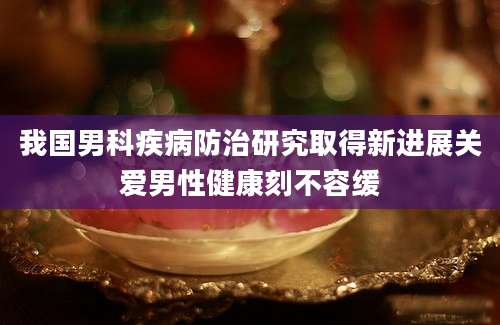 我国男科疾病防治研究取得新进展关爱男性健康刻不容缓