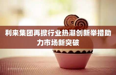 利来集团再掀行业热潮创新举措助力市场新突破