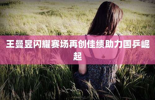 王曼昱闪耀赛场再创佳绩助力国乒崛起