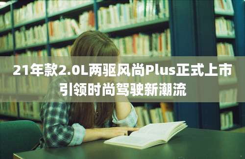 21年款2.0L两驱风尚Plus正式上市引领时尚驾驶新潮流