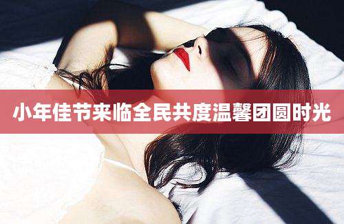 小年佳节来临全民共度温馨团圆时光