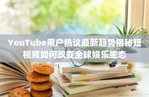 YouTube用户热议最新趋势揭秘短视频如何改变全球娱乐生态