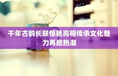 千年古韵长联惊艳亮相传承文化魅力再掀热潮