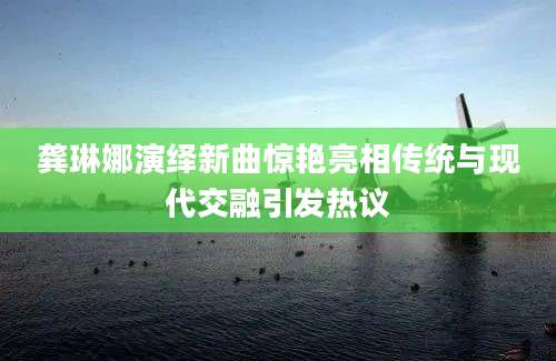 龚琳娜演绎新曲惊艳亮相传统与现代交融引发热议