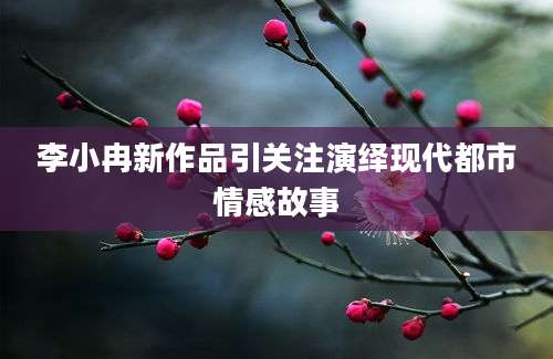 李小冉新作品引关注演绎现代都市情感故事
