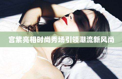 宫紫亮相时尚秀场引领潮流新风尚