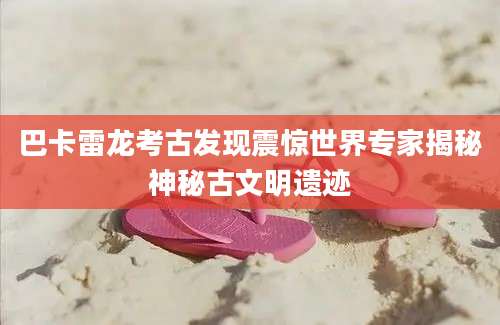巴卡雷龙考古发现震惊世界专家揭秘神秘古文明遗迹
