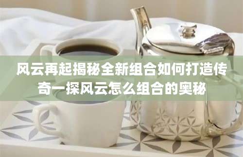 风云再起揭秘全新组合如何打造传奇一探风云怎么组合的奥秘