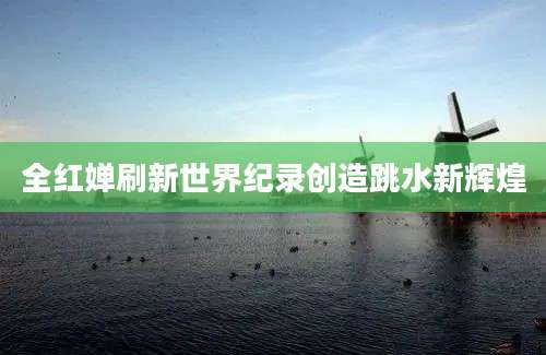 全红婵刷新世界纪录创造跳水新辉煌