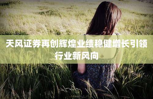 天风证券再创辉煌业绩稳健增长引领行业新风向