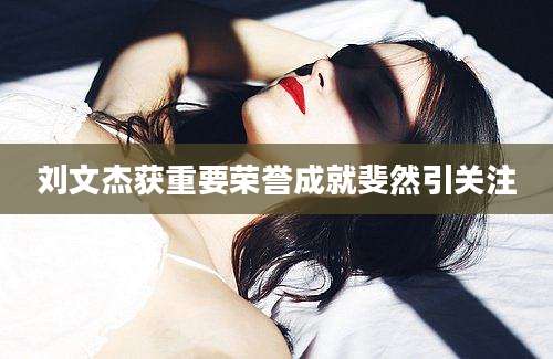 刘文杰获重要荣誉成就斐然引关注