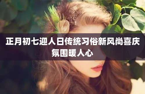 正月初七迎人日传统习俗新风尚喜庆氛围暖人心
