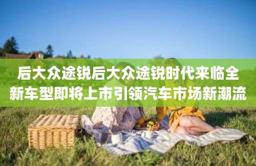 后大众途锐后大众途锐时代来临全新车型即将上市引领汽车市场新潮流