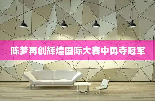 陈梦再创辉煌国际大赛中勇夺冠军