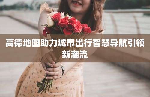 高德地图助力城市出行智慧导航引领新潮流