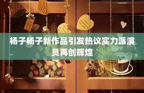 杨子杨子新作品引发热议实力派演员再创辉煌