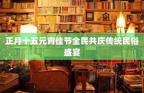 正月十五元宵佳节全民共庆传统民俗盛宴