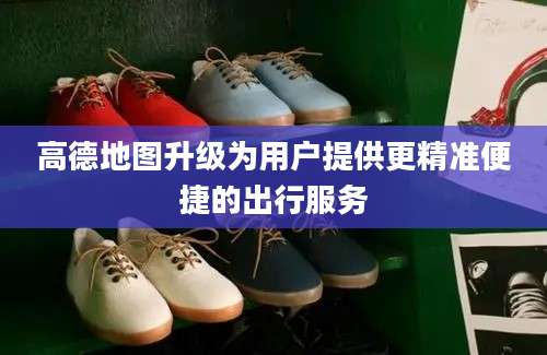 高德地图升级为用户提供更精准便捷的出行服务