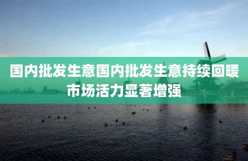 国内批发生意国内批发生意持续回暖市场活力显著增强