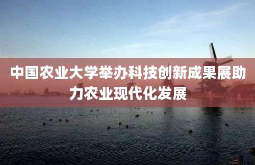 中国农业大学举办科技创新成果展助力农业现代化发展