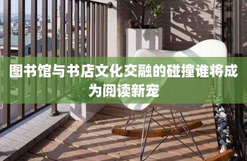 图书馆与书店文化交融的碰撞谁将成为阅读新宠