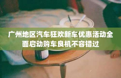 广州地区汽车狂欢新车优惠活动全面启动购车良机不容错过