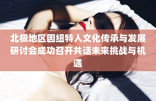 北极地区因纽特人文化传承与发展研讨会成功召开共话未来挑战与机遇