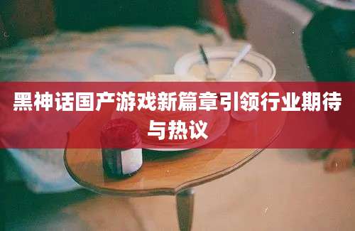 黑神话国产游戏新篇章引领行业期待与热议