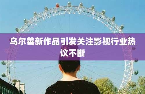 乌尔善新作品引发关注影视行业热议不断