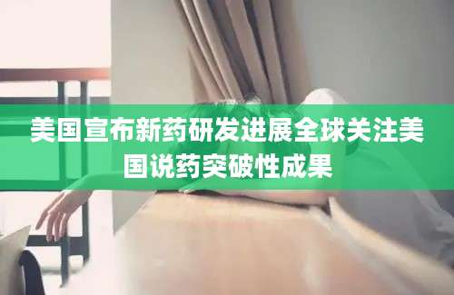 美国宣布新药研发进展全球关注美国说药突破性成果