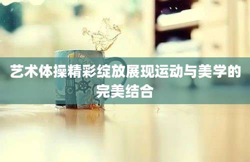 艺术体操精彩绽放展现运动与美学的完美结合