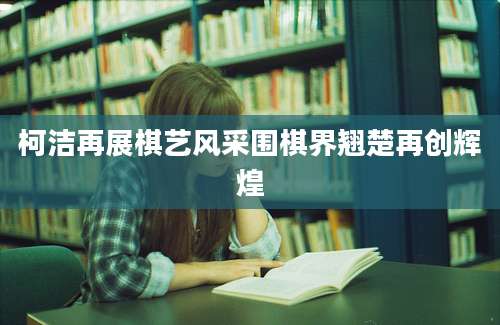 柯洁再展棋艺风采围棋界翘楚再创辉煌