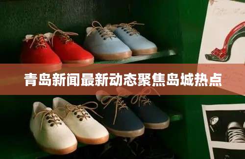 青岛新闻最新动态聚焦岛城热点