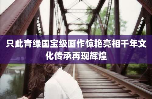 只此青绿国宝级画作惊艳亮相千年文化传承再现辉煌