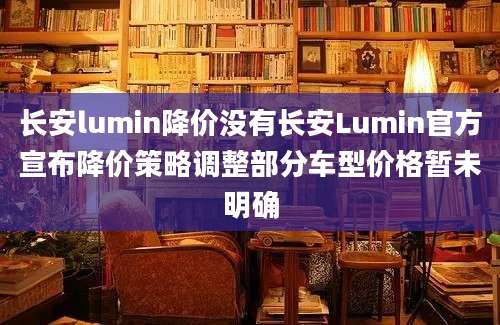 长安lumin降价没有长安Lumin官方宣布降价策略调整部分车型价格暂未明确