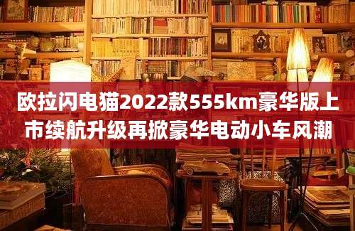 欧拉闪电猫2022款555km豪华版上市续航升级再掀豪华电动小车风潮