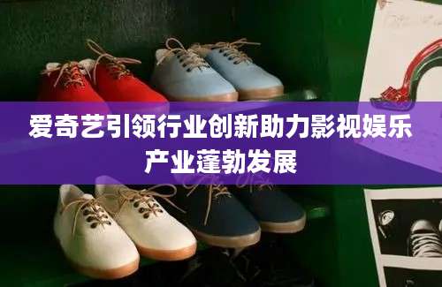 爱奇艺引领行业创新助力影视娱乐产业蓬勃发展
