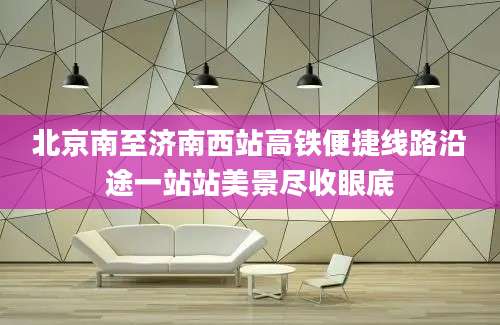 北京南至济南西站高铁便捷线路沿途一站站美景尽收眼底
