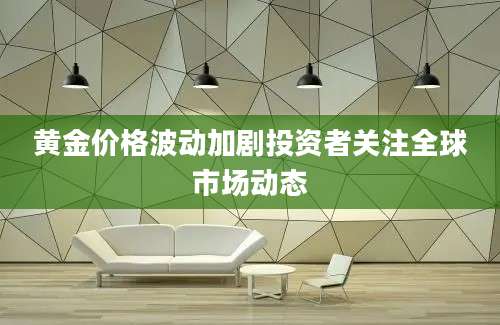 黄金价格波动加剧投资者关注全球市场动态