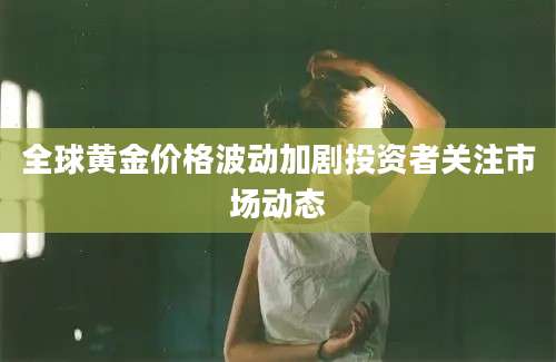 全球黄金价格波动加剧投资者关注市场动态