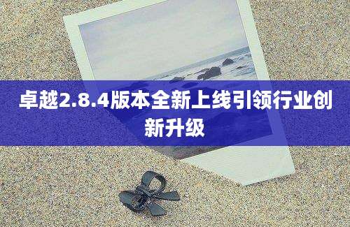 卓越2.8.4版本全新上线引领行业创新升级