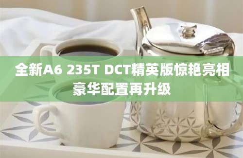 全新A6 235T DCT精英版惊艳亮相豪华配置再升级