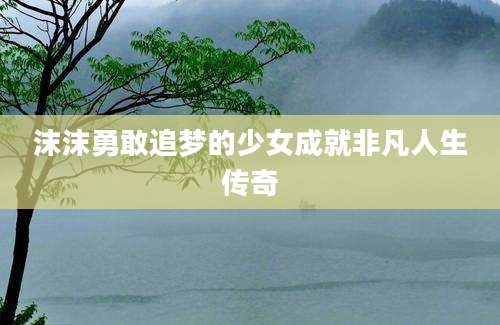 沫沫勇敢追梦的少女成就非凡人生传奇