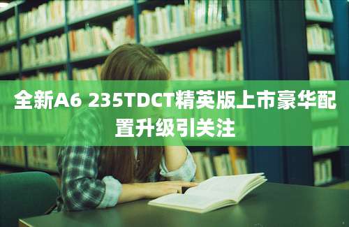 全新A6 235TDCT精英版上市豪华配置升级引关注