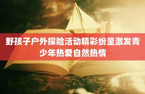 野孩子户外探险活动精彩纷呈激发青少年热爱自然热情