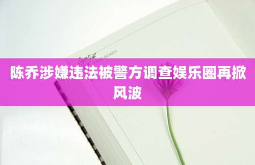 陈乔涉嫌违法被警方调查娱乐圈再掀风波